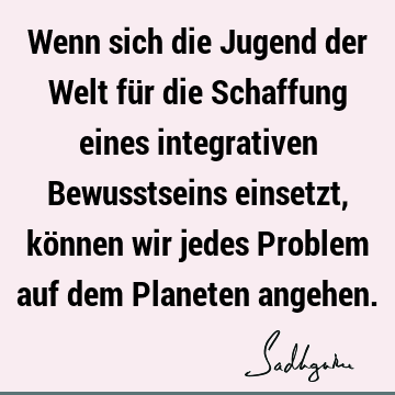 Wenn sich die Jugend der Welt für die Schaffung eines integrativen Bewusstseins einsetzt, können wir jedes Problem auf dem Planeten