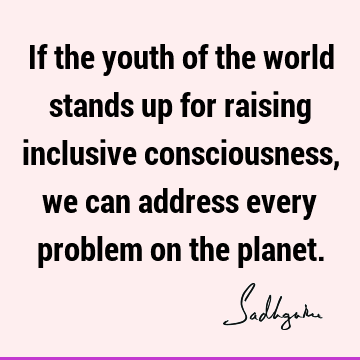 If the youth of the world stands up for raising inclusive consciousness, we can address every problem on the