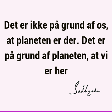 Det er ikke på grund af os, at planeten er der. Det er på grund af planeten, at vi er