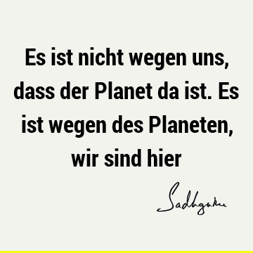 Es ist nicht wegen uns, dass der Planet da ist. Es ist wegen des Planeten, wir sind