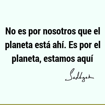 No es por nosotros que el planeta está ahí. Es por el planeta, estamos aquí