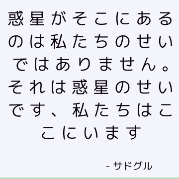 惑星がそこにあるのは私たちのせいではありません。 それは惑星のせいです、私たちはここにいます