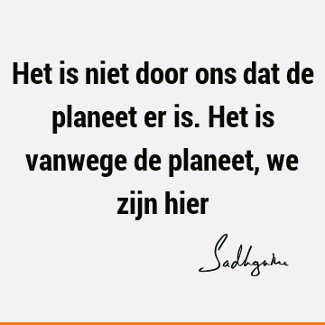 Het is niet door ons dat de planeet er is. Het is vanwege de planeet, we zijn