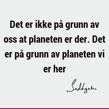 Det er ikke på grunn av oss at planeten er der. Det er på grunn av planeten vi er