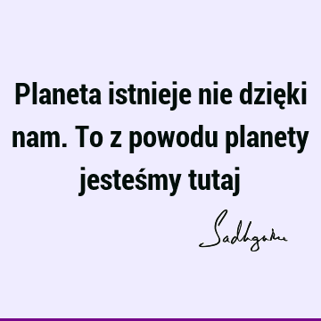 Planeta istnieje nie dzięki nam. To z powodu planety jesteśmy