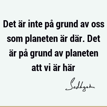 Det är inte på grund av oss som planeten är där. Det är på grund av planeten att vi är hä