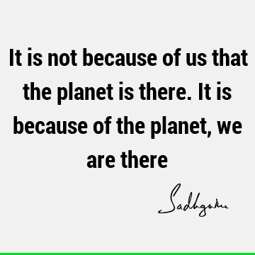 It is not because of us that the planet is there. It is because of the planet, we are