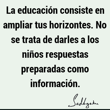 La educación consiste en ampliar tus horizontes. No se trata de darles a los niños respuestas preparadas como informació