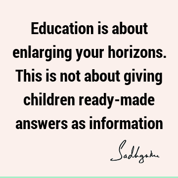 Education is about enlarging your horizons. This is not about giving children ready-made answers as