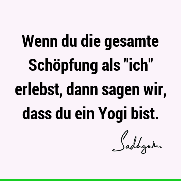 Wenn du die gesamte Schöpfung als "ich" erlebst, dann sagen wir, dass du ein Yogi