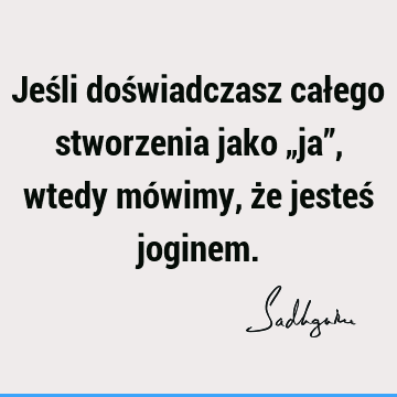 Jeśli doświadczasz całego stworzenia jako „ja”, wtedy mówimy, że jesteś