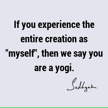 If you experience the entire creation as "myself", then we say you are a