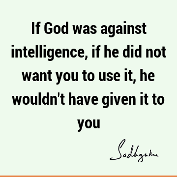 If God was against intelligence, if he did not want you to use it, he wouldn