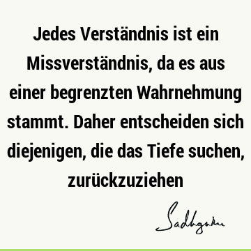 Jedes Verständnis ist ein Missverständnis, da es aus einer begrenzten Wahrnehmung stammt. Daher entscheiden sich diejenigen, die das Tiefe suchen, zurü