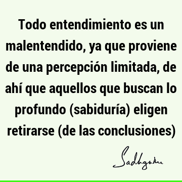 Todo entendimiento es un malentendido, ya que proviene de una percepción limitada, de ahí que aquellos que buscan lo profundo (sabiduría) eligen retirarse (de