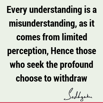 Every understanding is a misunderstanding, as it comes from limited perception, Hence those who seek the profound choose to