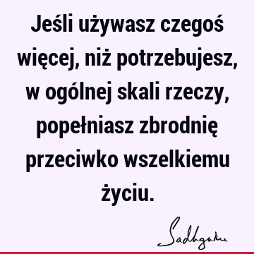 Jeśli używasz czegoś więcej, niż potrzebujesz, w ogólnej skali rzeczy, popełniasz zbrodnię przeciwko wszelkiemu ż