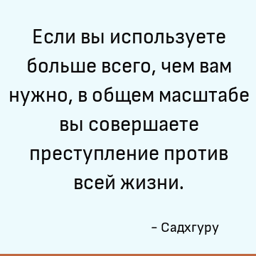 Если вы используете больше всего, чем вам нужно, в общем масштабе вы совершаете преступление против всей жизни