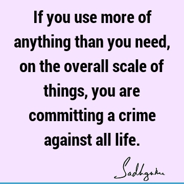 If you use more of anything than you need, on the overall scale of things, you are committing a crime against all