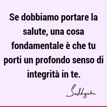 Se dobbiamo portare la salute, una cosa fondamentale è che tu porti un profondo senso di integrità in