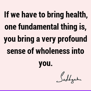If we have to bring health, one fundamental thing is, you bring a very profound sense of wholeness into