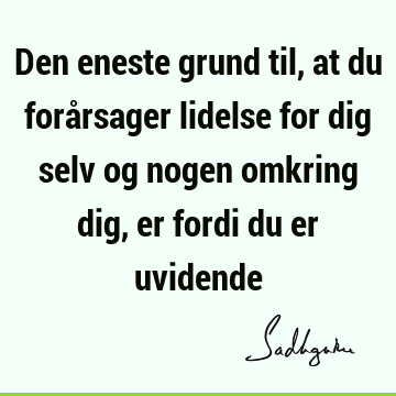 Den eneste grund til, at du forårsager lidelse for dig selv og nogen omkring dig, er fordi du er