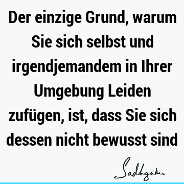 Der einzige Grund, warum Sie sich selbst und irgendjemandem in Ihrer Umgebung Leiden zufügen, ist, dass Sie sich dessen nicht bewusst