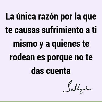 La única razón por la que te causas sufrimiento a ti mismo y a quienes te rodean es porque no te das