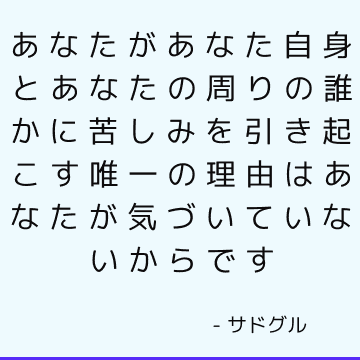 あなたがあなた自身とあなたの周りの誰かに苦しみを引き起こす唯一の理由はあなたが気づいていないからです