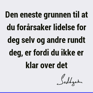 Den eneste grunnen til at du forårsaker lidelse for deg selv og andre rundt deg, er fordi du ikke er klar over