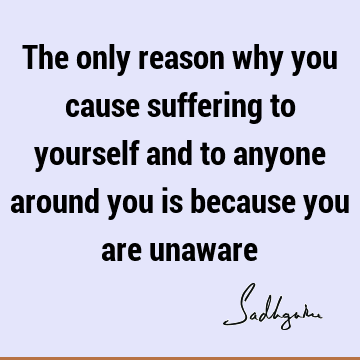 The only reason why you cause suffering to yourself and to anyone around you is because you are