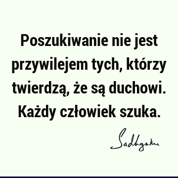 Poszukiwanie nie jest przywilejem tych, którzy twierdzą, że są duchowi. Każdy człowiek