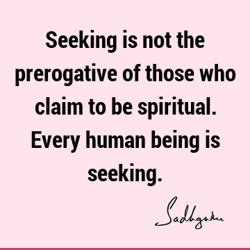 Seeking is not the prerogative of those who claim to be spiritual. Every human being is