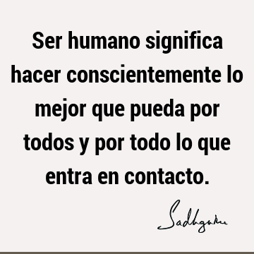 Ser humano significa hacer conscientemente lo mejor que pueda por todos y por todo lo que entra en