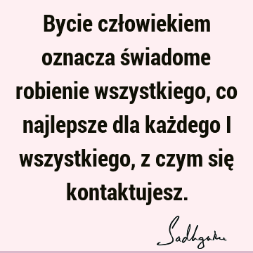 Bycie człowiekiem oznacza świadome robienie wszystkiego, co najlepsze dla każdego i wszystkiego, z czym się