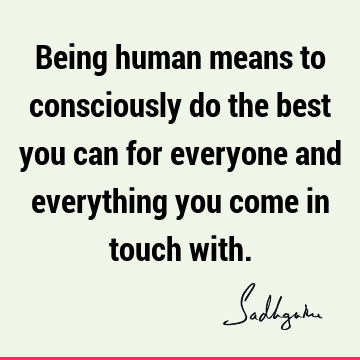 Being human means to consciously do the best you can for everyone and everything you come in touch