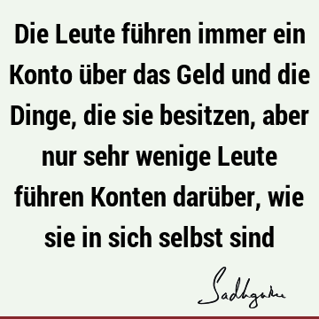 Die Leute führen immer ein Konto über das Geld und die Dinge, die sie besitzen, aber nur sehr wenige Leute führen Konten darüber, wie sie in sich selbst