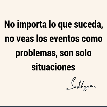 No importa lo que suceda, no veas los eventos como problemas, son solo