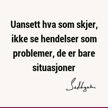 Uansett hva som skjer, ikke se hendelser som problemer, de er bare