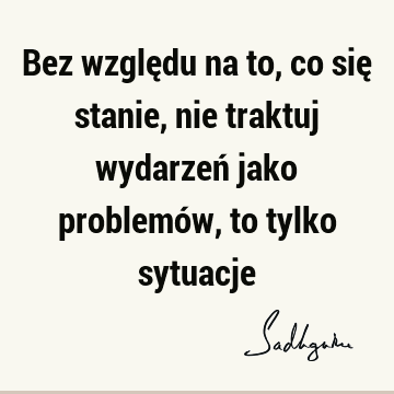 Bez względu na to, co się stanie, nie traktuj wydarzeń jako problemów, to tylko