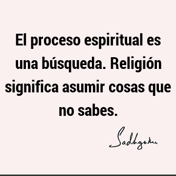 El proceso espiritual es una búsqueda. Religión significa asumir cosas que no