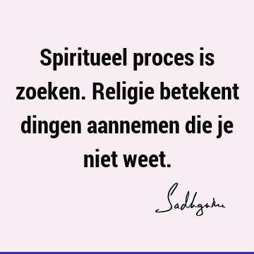 Spiritueel proces is zoeken. Religie betekent dingen aannemen die je niet