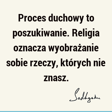 Proces duchowy to poszukiwanie. Religia oznacza wyobrażanie sobie rzeczy, których nie