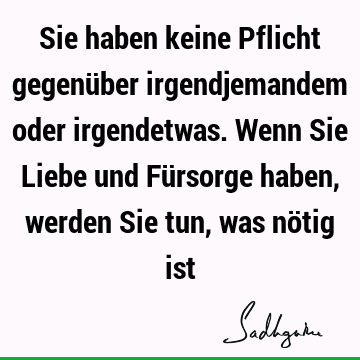 Sie haben keine Pflicht gegenüber irgendjemandem oder irgendetwas. Wenn Sie Liebe und Fürsorge haben, werden Sie tun, was nötig