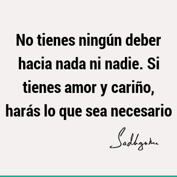 No tienes ningún deber hacia nada ni nadie. Si tienes amor y cariño, harás lo que sea