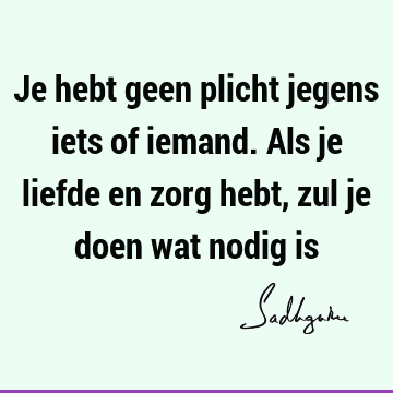 Je hebt geen plicht jegens iets of iemand. Als je liefde en zorg hebt, zul je doen wat nodig