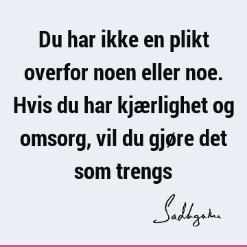 Du har ikke en plikt overfor noen eller noe. Hvis du har kjærlighet og omsorg, vil du gjøre det som