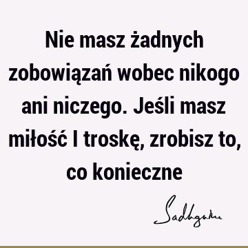 Nie masz żadnych zobowiązań wobec nikogo ani niczego. Jeśli masz miłość i troskę, zrobisz to, co