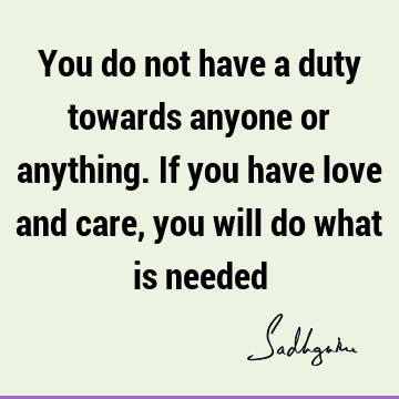 You do not have a duty towards anyone or anything. If you have love and care, you will do what is
