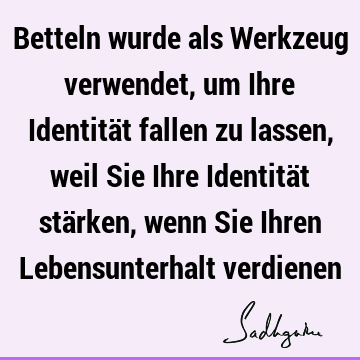 Betteln wurde als Werkzeug verwendet, um Ihre Identität fallen zu lassen, weil Sie Ihre Identität stärken, wenn Sie Ihren Lebensunterhalt